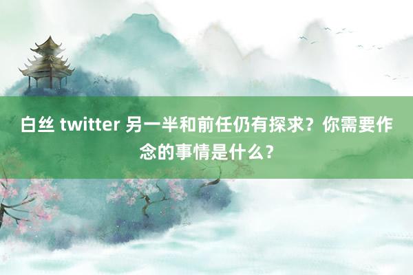 白丝 twitter 另一半和前任仍有探求？你需要作念的事情是什么？