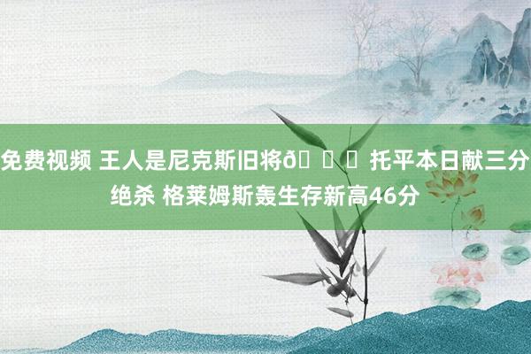 免费视频 王人是尼克斯旧将💔托平本日献三分绝杀 格莱姆斯轰生存新高46分