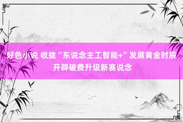 好色小说 收拢“东说念主工智能+”发展黄金时辰 开辟破费升级新赛说念