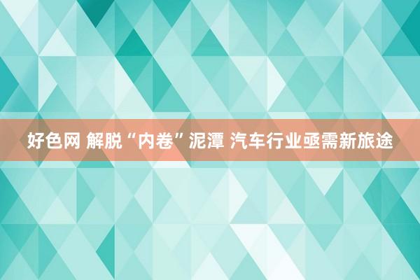 好色网 解脱“内卷”泥潭 汽车行业亟需新旅途