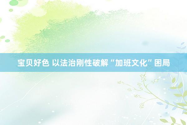 宝贝好色 以法治刚性破解“加班文化”困局