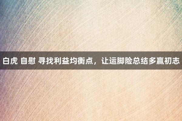 白虎 自慰 寻找利益均衡点，让运脚险总结多赢初志