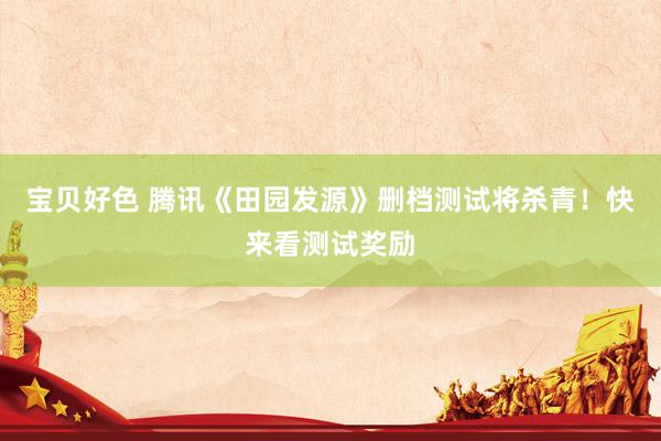 宝贝好色 腾讯《田园发源》删档测试将杀青！快来看测试奖励