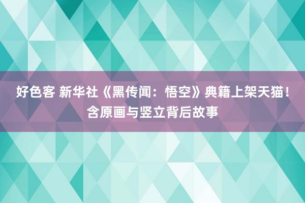 好色客 新华社《黑传闻：悟空》典籍上架天猫！含原画与竖立背后故事