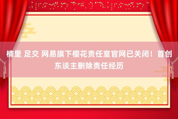楠里 足交 网易旗下樱花责任室官网已关闭！首创东谈主删除责任经历