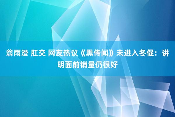 翁雨澄 肛交 网友热议《黑传闻》未进入冬促：讲明面前销量仍很好