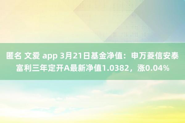 匿名 文爱 app 3月21日基金净值：申万菱信安泰富利三年定开A最新净值1.0382，涨0.04%