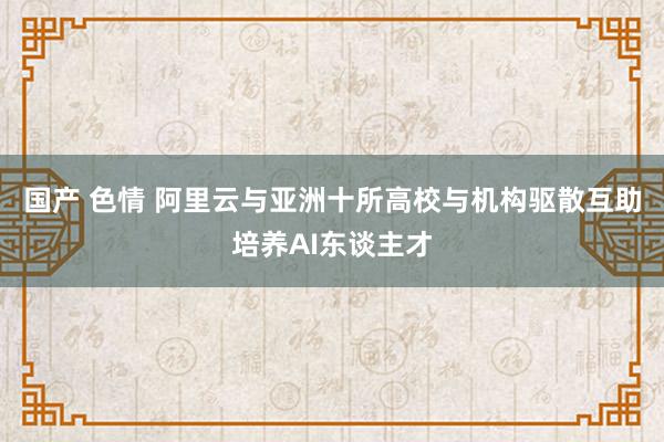 国产 色情 阿里云与亚洲十所高校与机构驱散互助培养AI东谈主才