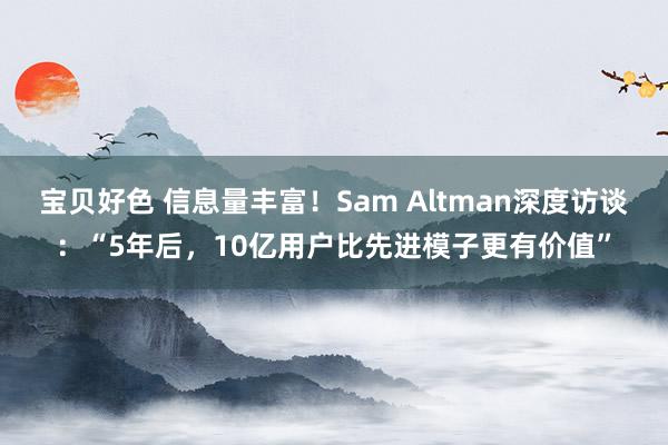 宝贝好色 信息量丰富！Sam Altman深度访谈：“5年后，10亿用户比先进模子更有价值”