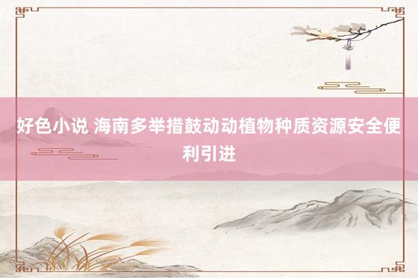 好色小说 海南多举措鼓动动植物种质资源安全便利引进