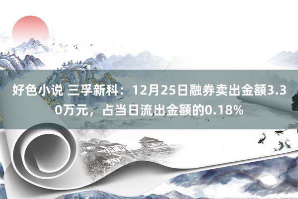 好色小说 三孚新科：12月25日融券卖出金额3.30万元，占当日流出金额的0.18%