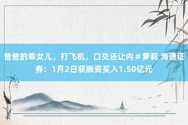 爸爸的乖女儿，打飞机，口交还让禸＃萝莉 海通证券：1月2日获融资买入1.50亿元