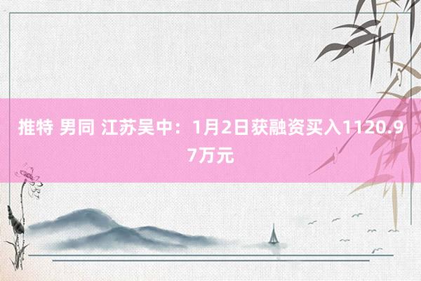 推特 男同 江苏吴中：1月2日获融资买入1120.97万元