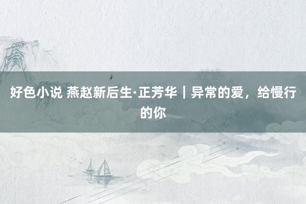 好色小说 燕赵新后生·正芳华｜异常的爱，给慢行的你