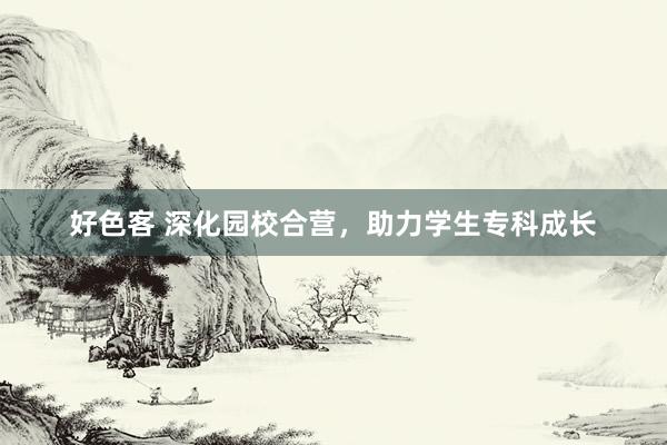 好色客 深化园校合营，助力学生专科成长