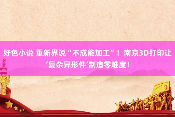 好色小说 重新界说“不成能加工”！南京3D打印让‘复杂异形件’制造零难度！