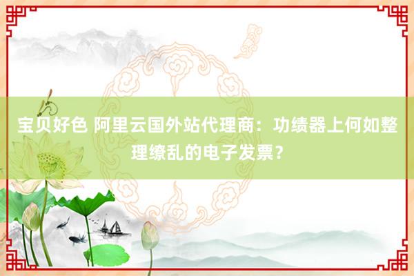 宝贝好色 阿里云国外站代理商：功绩器上何如整理缭乱的电子发票？