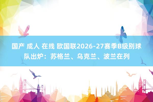 国产 成人 在线 欧国联2026-27赛季B级别球队出炉：苏格兰、乌克兰、波兰在列