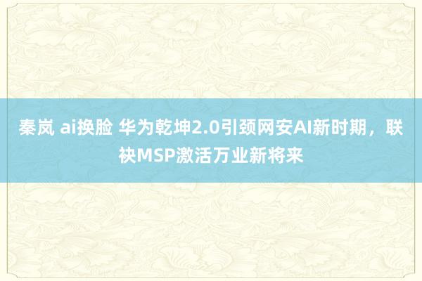 秦岚 ai换脸 华为乾坤2.0引颈网安AI新时期，联袂MSP激活万业新将来