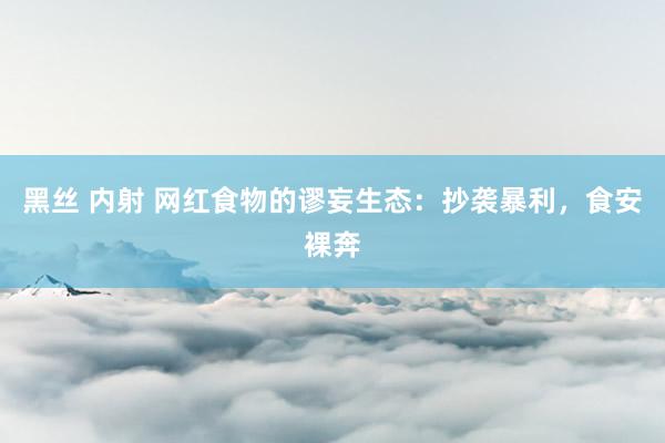 黑丝 内射 网红食物的谬妄生态：抄袭暴利，食安裸奔