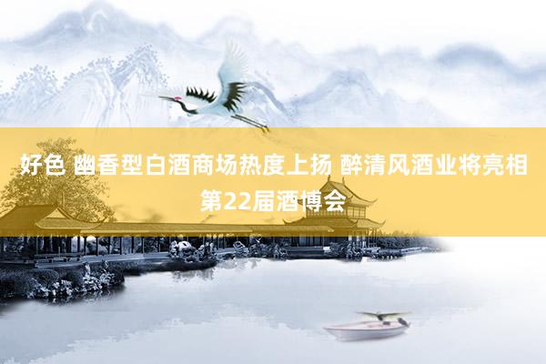 好色 幽香型白酒商场热度上扬 醉清风酒业将亮相第22届酒博会