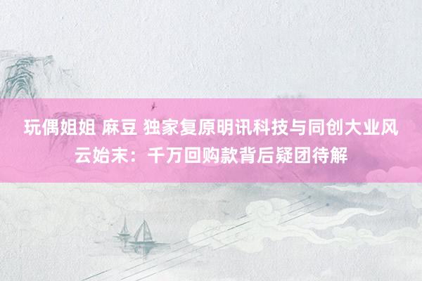 玩偶姐姐 麻豆 独家复原明讯科技与同创大业风云始末：千万回购款背后疑团待解