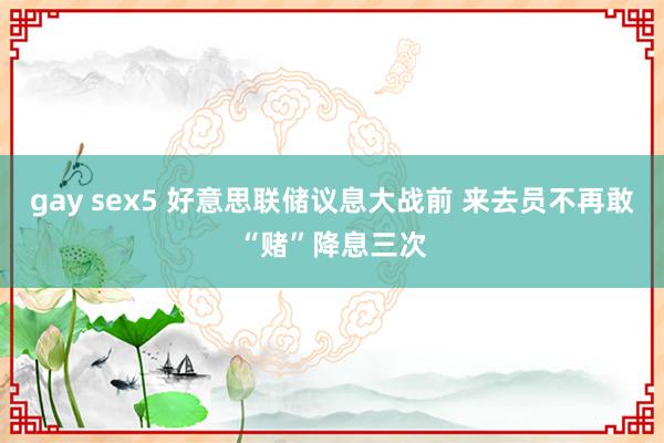 gay sex5 好意思联储议息大战前 来去员不再敢“赌”降息三次