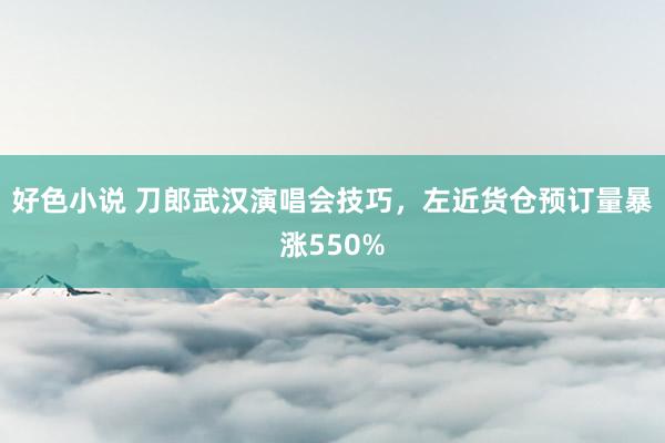 好色小说 刀郎武汉演唱会技巧，左近货仓预订量暴涨550%