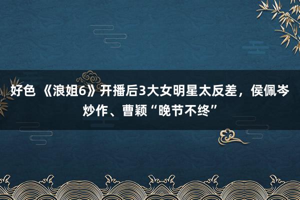 好色 《浪姐6》开播后3大女明星太反差，侯佩岑炒作、曹颖“晚节不终”