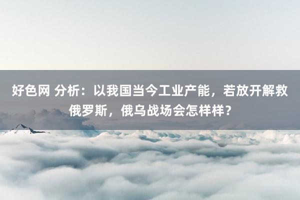 好色网 分析：以我国当今工业产能，若放开解救俄罗斯，俄乌战场会怎样样？