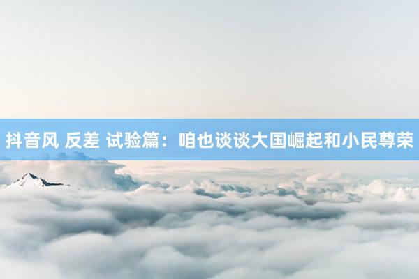抖音风 反差 试验篇：咱也谈谈大国崛起和小民尊荣