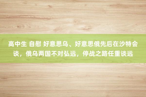 高中生 自慰 好意思乌、好意思俄先后在沙特会谈，俄乌两国不对弘远，停战之路任重谈远