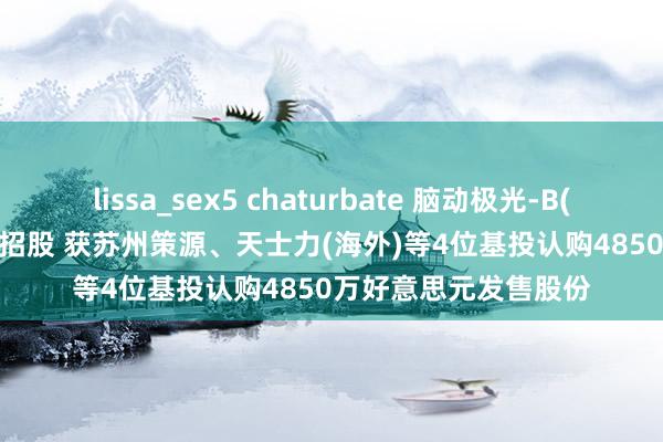 lissa_sex5 chaturbate 脑动极光-B(06681)12月30日起招股 获苏州策源、天士力(海外)等4位基投认购4850万好意思元发售股份