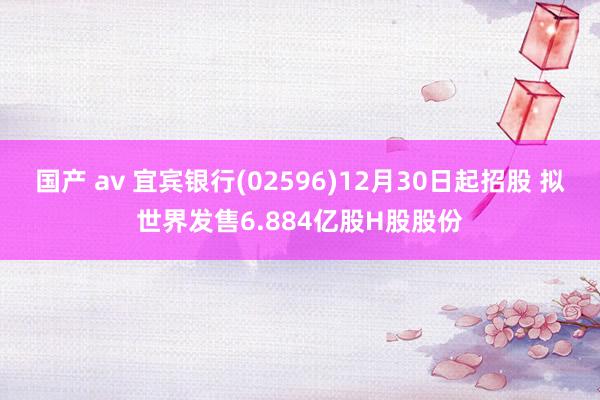 国产 av 宜宾银行(02596)12月30日起招股 拟世界发售6.884亿股H股股份