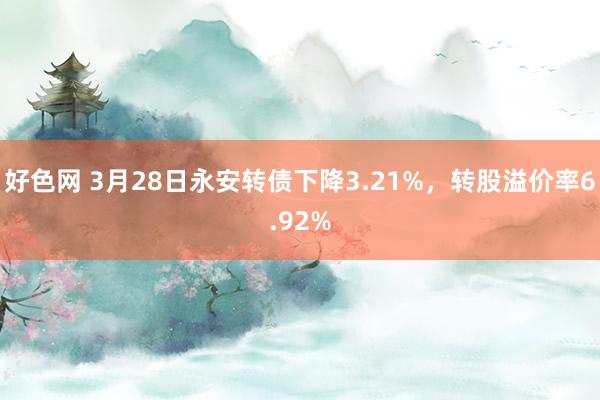 好色网 3月28日永安转债下降3.21%，转股溢价率6.92%