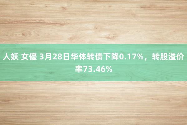 人妖 女優 3月28日华体转债下降0.17%，转股溢价率73.46%