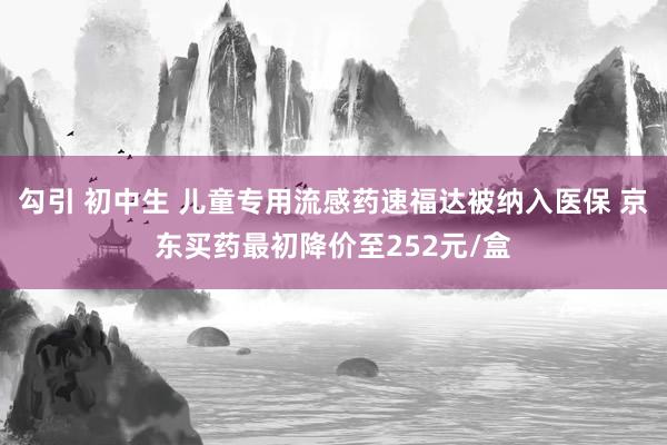 勾引 初中生 儿童专用流感药速福达被纳入医保 京东买药最初降价至252元/盒