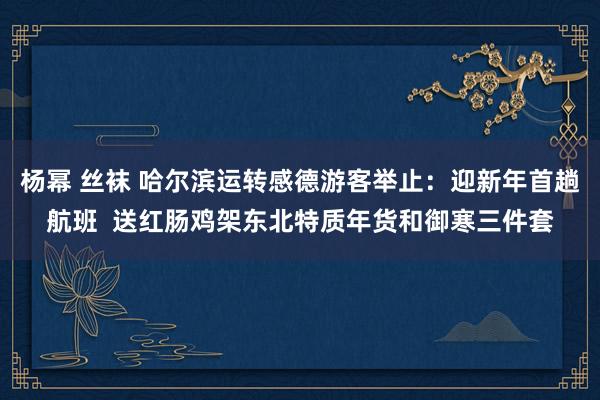 杨幂 丝袜 哈尔滨运转感德游客举止：迎新年首趟航班  送红肠鸡架东北特质年货和御寒三件套