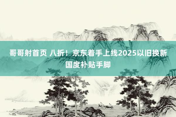 哥哥射首页 八折！京东着手上线2025以旧换新国度补贴手脚
