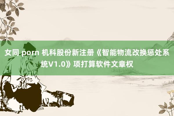 女同 porn 机科股份新注册《智能物流改换惩处系统V1.0》项打算软件文章权