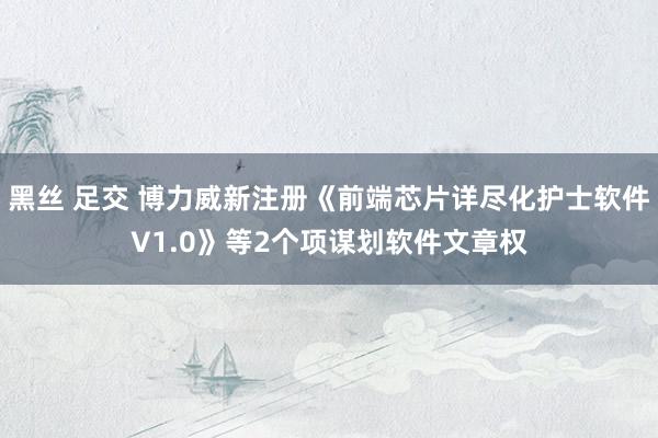 黑丝 足交 博力威新注册《前端芯片详尽化护士软件V1.0》等2个项谋划软件文章权