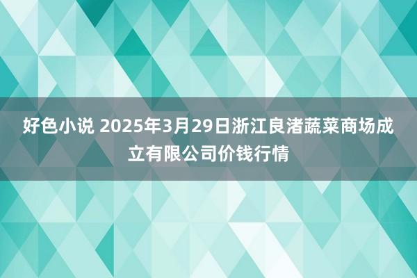 好色小说 2025年3月29日浙江良渚蔬菜商场成立有限公司价钱行情