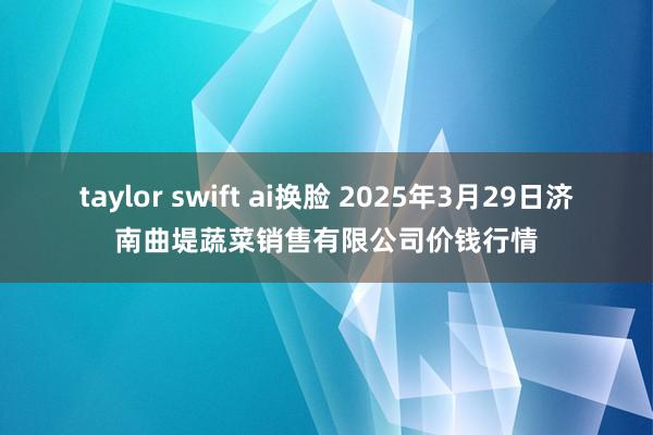taylor swift ai换脸 2025年3月29日济南曲堤蔬菜销售有限公司价钱行情
