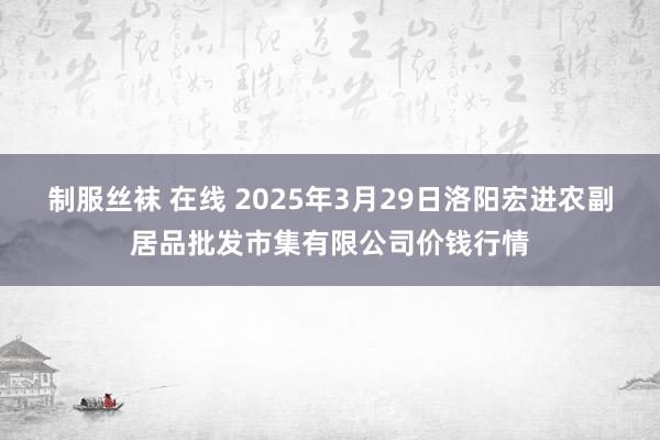 制服丝袜 在线 2025年3月29日洛阳宏进农副居品批发市集有限公司价钱行情
