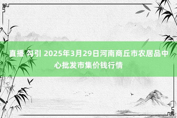 直播 勾引 2025年3月29日河南商丘市农居品中心批发市集价钱行情