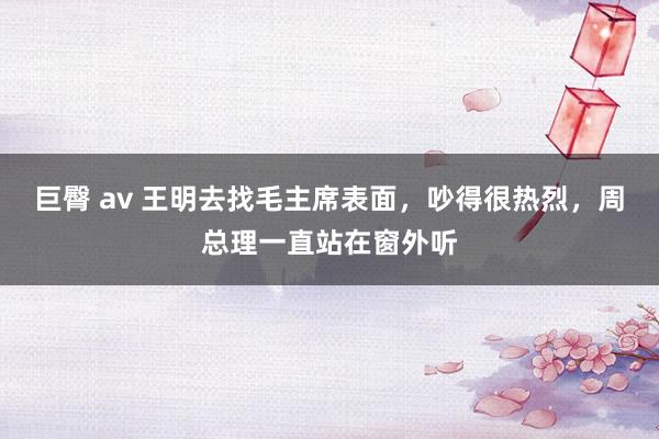 巨臀 av 王明去找毛主席表面，吵得很热烈，周总理一直站在窗外听