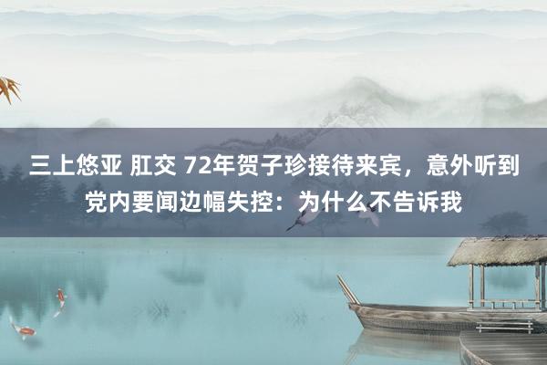 三上悠亚 肛交 72年贺子珍接待来宾，意外听到党内要闻边幅失控：为什么不告诉我