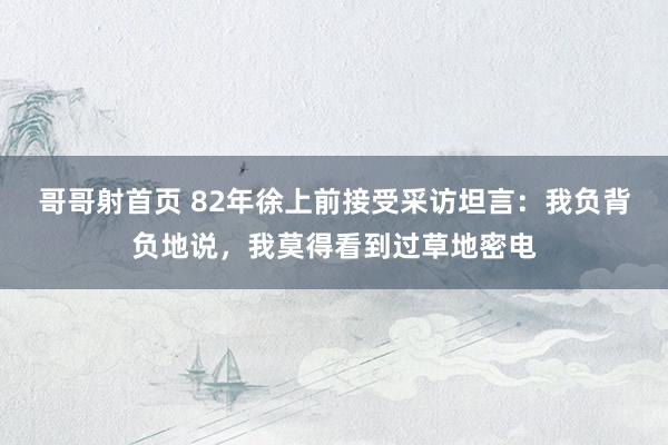 哥哥射首页 82年徐上前接受采访坦言：我负背负地说，我莫得看到过草地密电