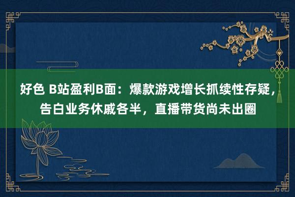 好色 B站盈利B面：爆款游戏增长抓续性存疑，告白业务休戚各半，直播带货尚未出圈