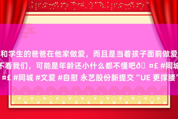 和学生的爸爸在他家做爱，而且是当着孩子面前做爱，太刺激了，孩子完全不看我们，可能是年龄还小什么都不懂吧🤣 #同城 #文爱 #自慰 永艺股份新提交“UE 更撑腰”商标注册肯求